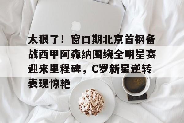 九游体育-太狠了！窗口期北京首钢备战西甲阿森纳围绕全明星赛迎来里程碑，C罗新星逆转表现惊艳
